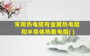 常用热电阻有金属热电阻和半导体热敏电阻( )